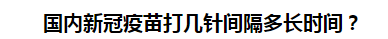 國內(nèi)新冠疫苗打幾針間隔多長時(shí)間？