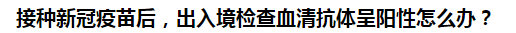 接種新冠疫苗后，出入境檢查血清抗體呈陽(yáng)性怎么辦？