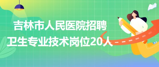 吉林省吉林市人民醫(yī)院2023年招聘衛(wèi)生專業(yè)技術(shù)崗位20人