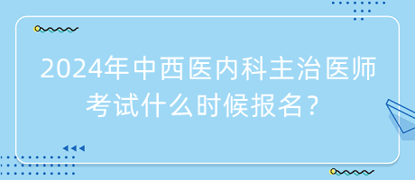 2024年中西醫(yī)內(nèi)科主治醫(yī)師考試什么時候報名？