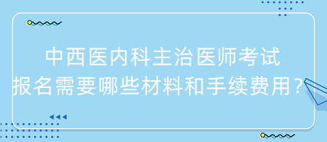 中西醫(yī)內(nèi)科主治醫(yī)師考試報名需要哪些材料和手續(xù)費用？