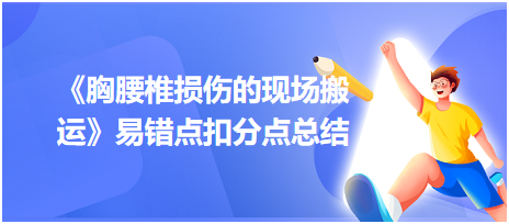 2023中西醫(yī)醫(yī)師技能《胸腰椎損傷的現(xiàn)場搬運》易錯點扣分點總結