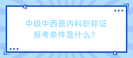 中級中西醫(yī)內(nèi)科職稱證報(bào)考條件是什么？