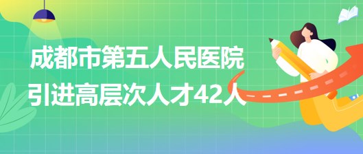 四川省成都市第五人民醫(yī)院2023年引進(jìn)高層次人才42人