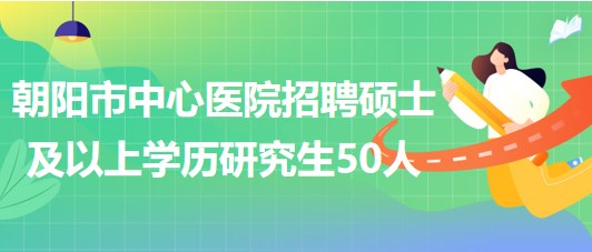 遼寧省朝陽市中心醫(yī)院2023年招聘碩士及以上學(xué)歷研究生50人