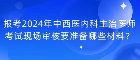 報考2024年中西醫(yī)內(nèi)科主治醫(yī)師考試現(xiàn)場審核要準備哪些材料？