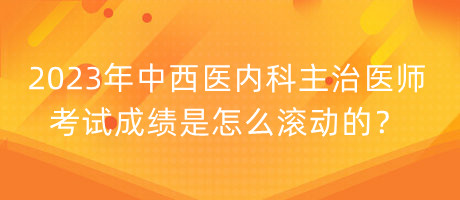 2023年中西醫(yī)內(nèi)科主治醫(yī)師考試成績是怎么滾動的？