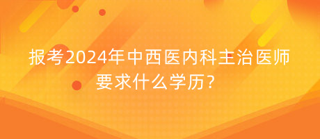 報考2024年中西醫(yī)內(nèi)科主治醫(yī)師要求什么學(xué)歷？