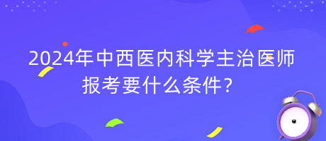 2024年中西醫(yī)內科學主治醫(yī)師報考要什么條件？