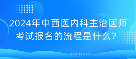 2024年中西醫(yī)內(nèi)科主治醫(yī)師考試報名的流程是什么？