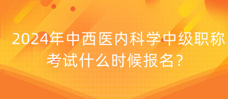 2024年中西醫(yī)內(nèi)科學(xué)中級職稱考試什么時候報名？