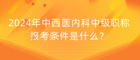 2024年中西醫(yī)內(nèi)科中級職稱報考條件是什么？