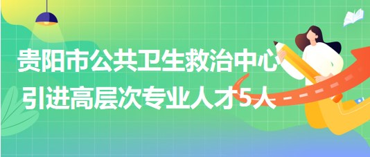 貴陽(yáng)市公共衛(wèi)生救治中心2023年引進(jìn)高層次專業(yè)人才5人