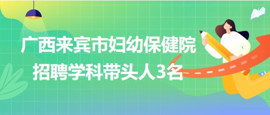 廣西來賓市婦幼保健院2023年7月招聘學(xué)科帶頭人3名