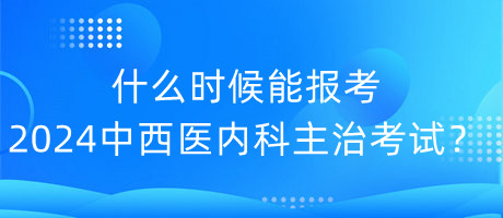 什么時候能報考2024年中西醫(yī)內(nèi)科主治考試？