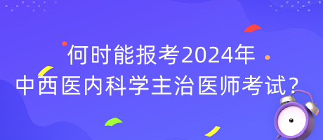 何時(shí)能報(bào)考2024年中西醫(yī)內(nèi)科學(xué)主治醫(yī)師考試？