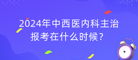 2024年中西醫(yī)內(nèi)科主治報(bào)考在什么時候？