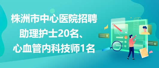 湖南省株洲市中心醫(yī)院招聘助理護(hù)士20名、心血管內(nèi)科技師1名