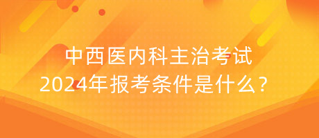 中西醫(yī)內科主治考試2024年報考條件是什么？