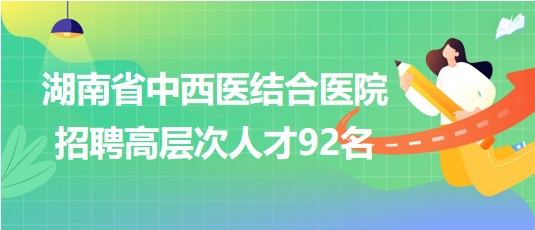 湖南省中西醫(yī)結(jié)合醫(yī)院2023年招聘高層次人才92名