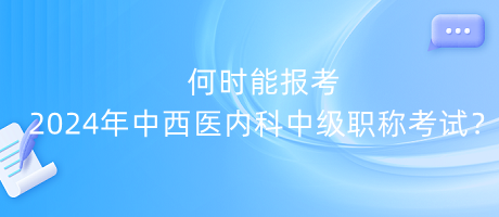 何時能報考2024年中西醫(yī)內(nèi)科中級職稱考試？