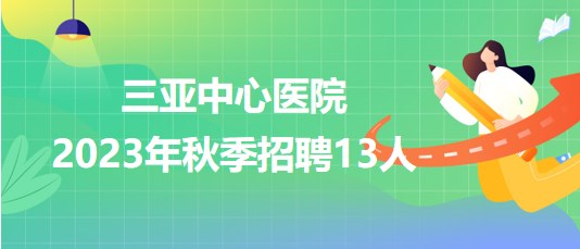 三亞中心醫(yī)院(海南省第三人民醫(yī)院)2023年秋季招聘13人