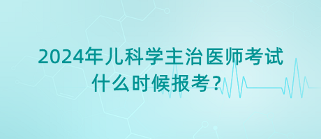 2024年兒科學(xué)主治醫(yī)師考試什么時候報考？