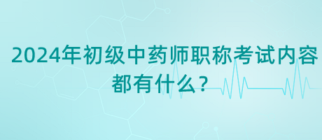 2024年初級(jí)中藥師職稱考試內(nèi)容都有什么？