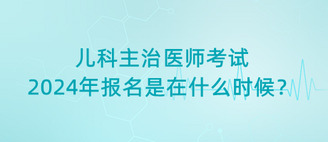 兒科主治醫(yī)師考試2024年報名是在什么時候？