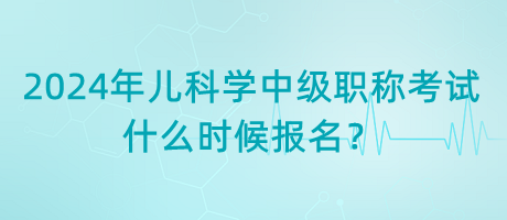 2024年兒科學中級職稱考試什么時候報名？