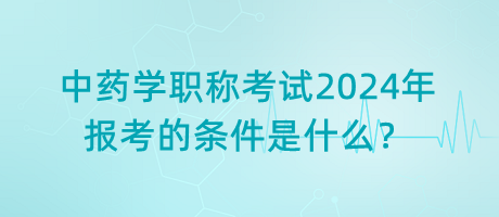 中藥學(xué)職稱考試2024年報(bào)考的條件是什么？